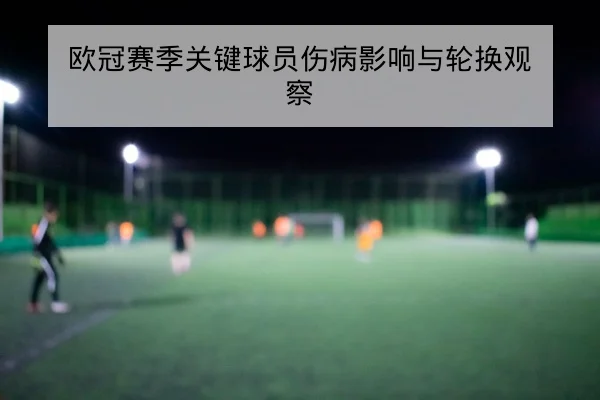 欧冠赛季关键球员伤病影响与轮换观察