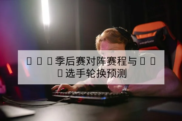 LPL季后赛对阵赛程与BO5选手轮换预测