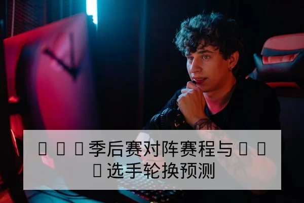 LPL季后赛对阵赛程与BO5选手轮换预测